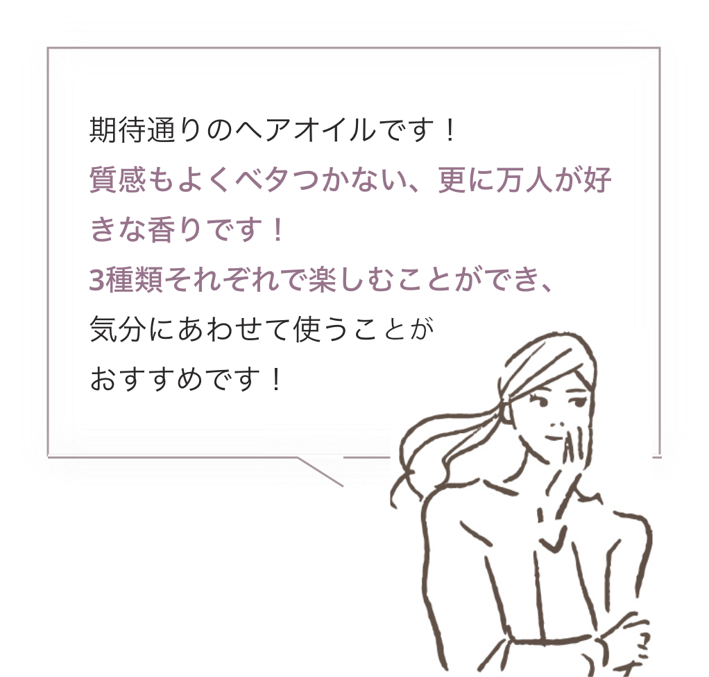 期待通りのヘアオイルです！質感もよくベタつかない、更に万人が好きな香りです！3種類それぞれで楽しむことができ、気分にあわせて使うことがおすすめです！